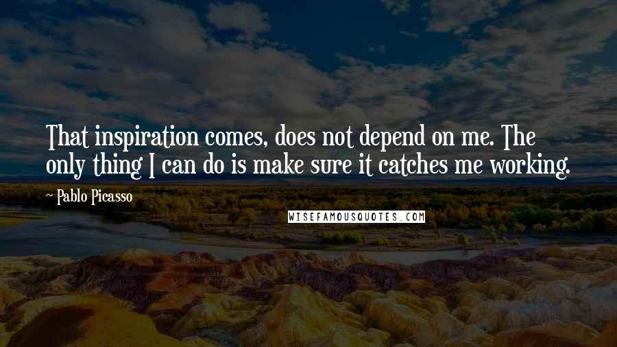 Pablo Picasso Quotes: That inspiration comes, does not depend on me. The only thing I can do is make sure it catches me working.