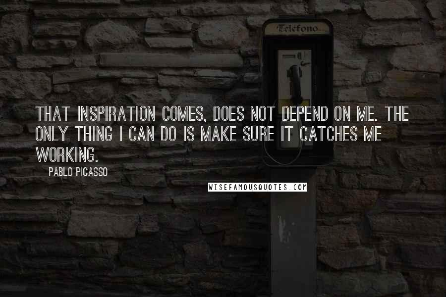 Pablo Picasso Quotes: That inspiration comes, does not depend on me. The only thing I can do is make sure it catches me working.