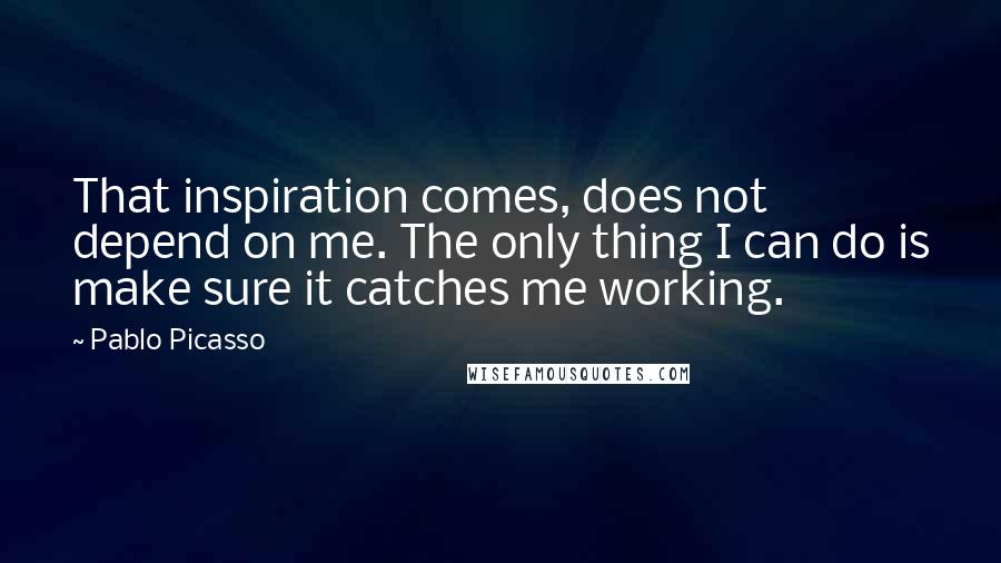 Pablo Picasso Quotes: That inspiration comes, does not depend on me. The only thing I can do is make sure it catches me working.