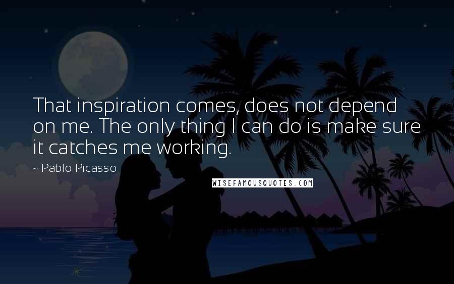 Pablo Picasso Quotes: That inspiration comes, does not depend on me. The only thing I can do is make sure it catches me working.