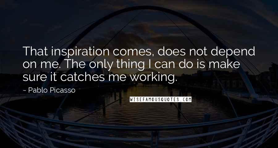 Pablo Picasso Quotes: That inspiration comes, does not depend on me. The only thing I can do is make sure it catches me working.