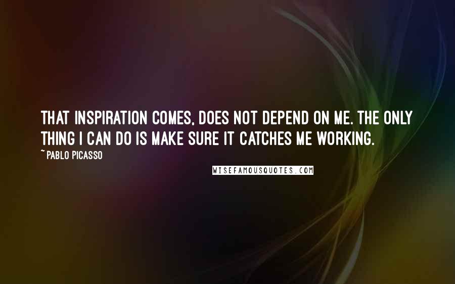 Pablo Picasso Quotes: That inspiration comes, does not depend on me. The only thing I can do is make sure it catches me working.