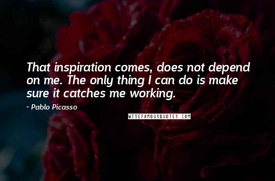 Pablo Picasso Quotes: That inspiration comes, does not depend on me. The only thing I can do is make sure it catches me working.