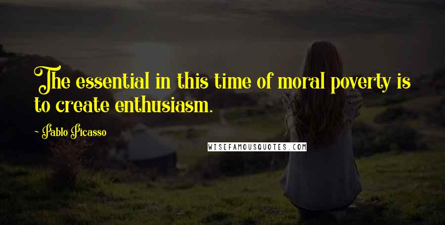 Pablo Picasso Quotes: The essential in this time of moral poverty is to create enthusiasm.