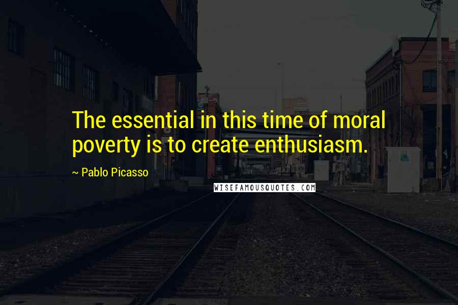 Pablo Picasso Quotes: The essential in this time of moral poverty is to create enthusiasm.