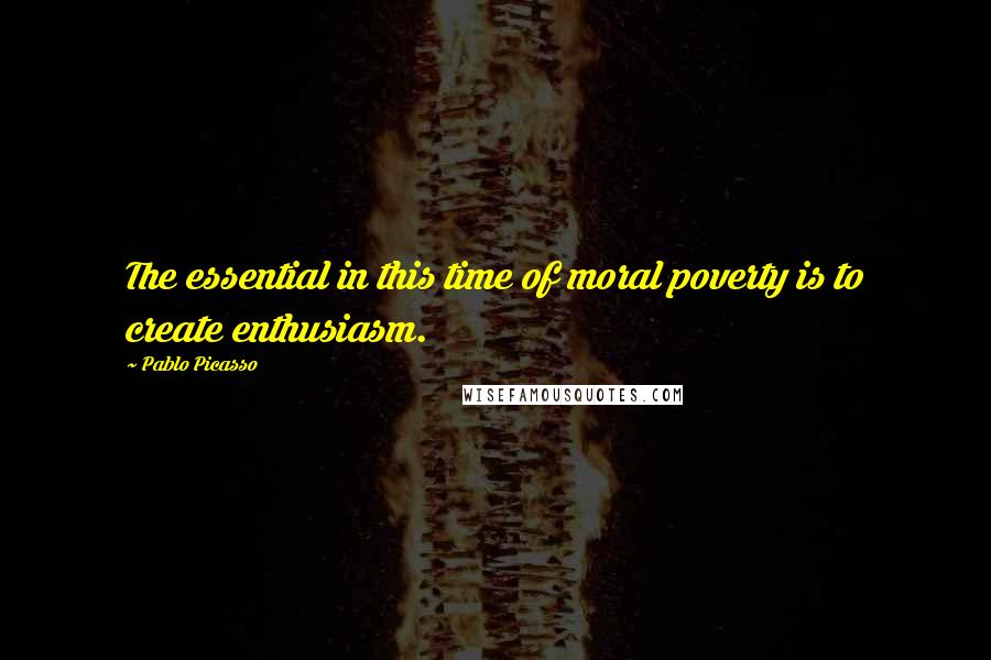 Pablo Picasso Quotes: The essential in this time of moral poverty is to create enthusiasm.