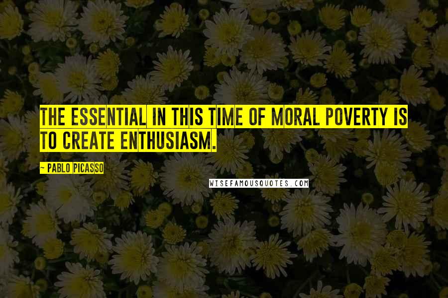 Pablo Picasso Quotes: The essential in this time of moral poverty is to create enthusiasm.