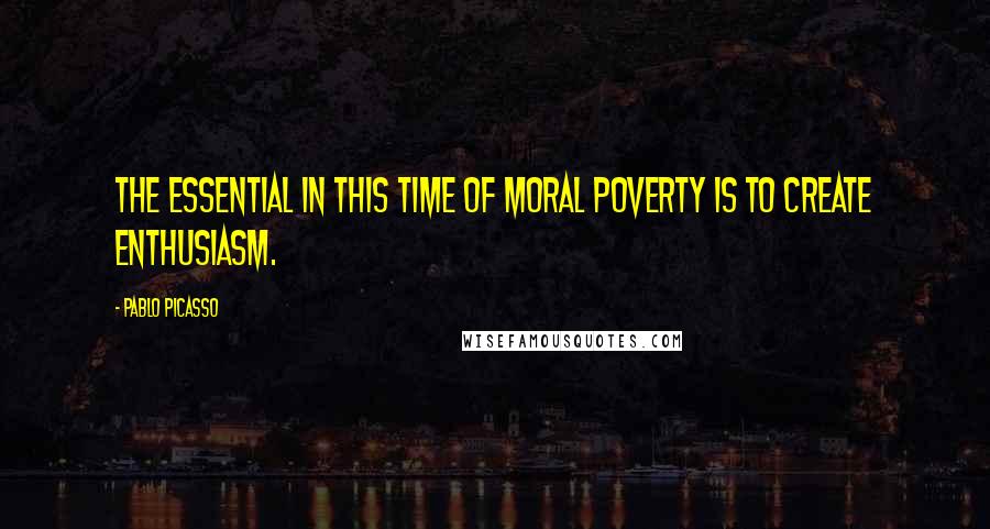 Pablo Picasso Quotes: The essential in this time of moral poverty is to create enthusiasm.