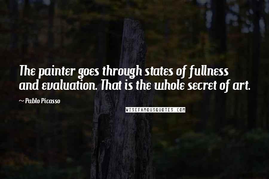 Pablo Picasso Quotes: The painter goes through states of fullness and evaluation. That is the whole secret of art.