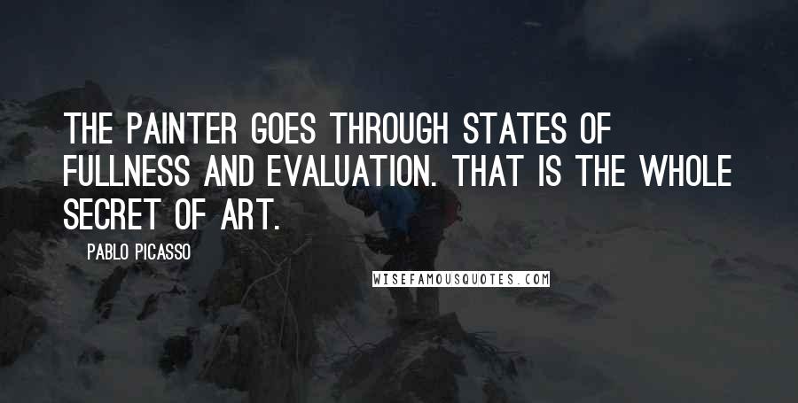 Pablo Picasso Quotes: The painter goes through states of fullness and evaluation. That is the whole secret of art.