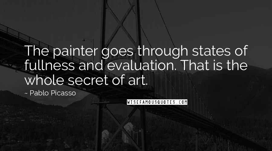 Pablo Picasso Quotes: The painter goes through states of fullness and evaluation. That is the whole secret of art.