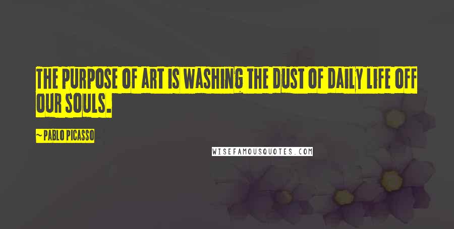 Pablo Picasso Quotes: The purpose of art is washing the dust of daily life off our souls.