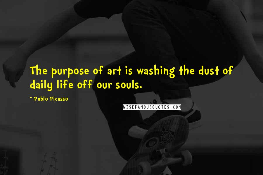 Pablo Picasso Quotes: The purpose of art is washing the dust of daily life off our souls.
