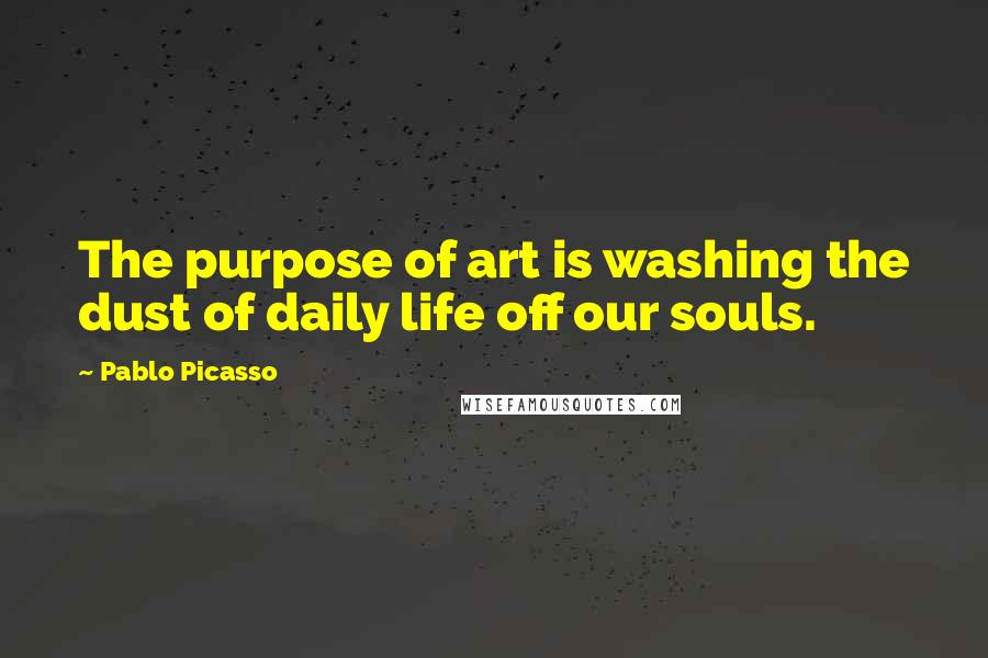 Pablo Picasso Quotes: The purpose of art is washing the dust of daily life off our souls.