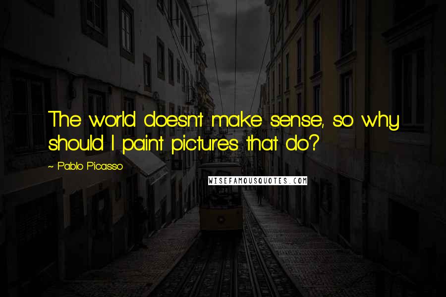 Pablo Picasso Quotes: The world doesn't make sense, so why should I paint pictures that do?