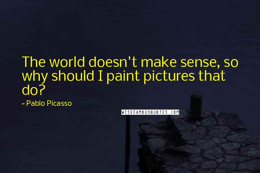 Pablo Picasso Quotes: The world doesn't make sense, so why should I paint pictures that do?