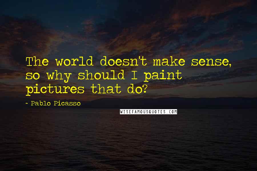 Pablo Picasso Quotes: The world doesn't make sense, so why should I paint pictures that do?