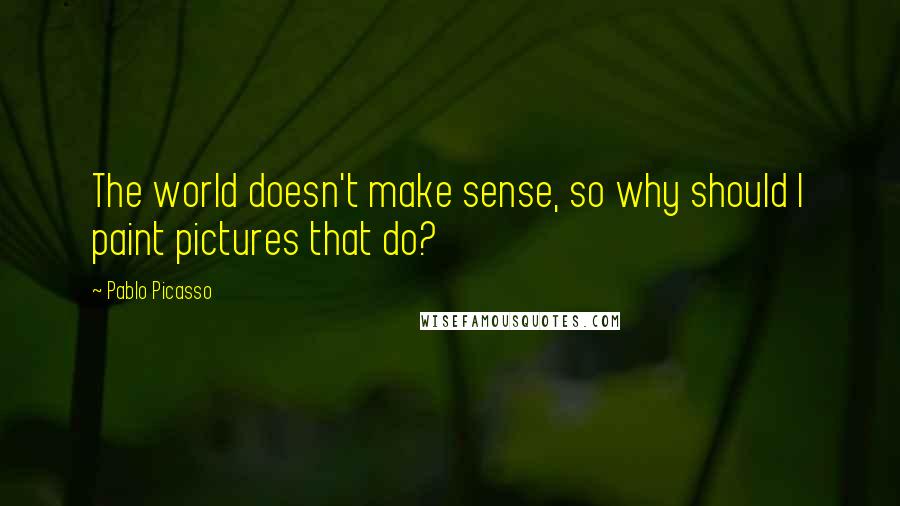 Pablo Picasso Quotes: The world doesn't make sense, so why should I paint pictures that do?