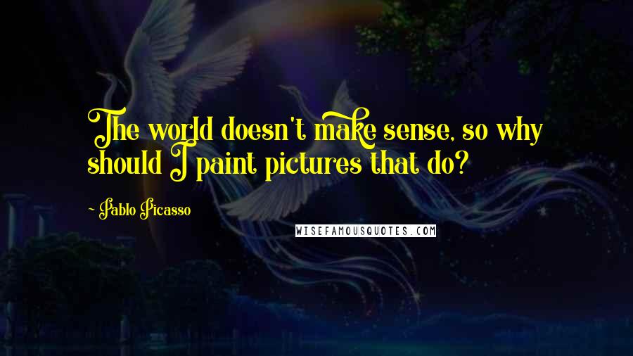 Pablo Picasso Quotes: The world doesn't make sense, so why should I paint pictures that do?