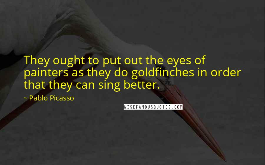 Pablo Picasso Quotes: They ought to put out the eyes of painters as they do goldfinches in order that they can sing better.