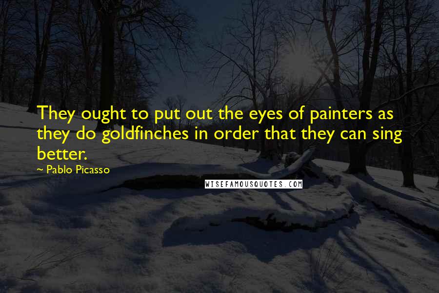 Pablo Picasso Quotes: They ought to put out the eyes of painters as they do goldfinches in order that they can sing better.