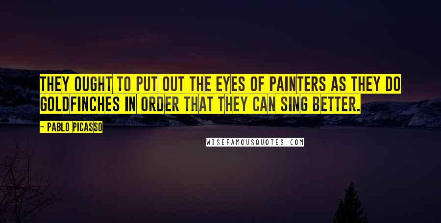 Pablo Picasso Quotes: They ought to put out the eyes of painters as they do goldfinches in order that they can sing better.