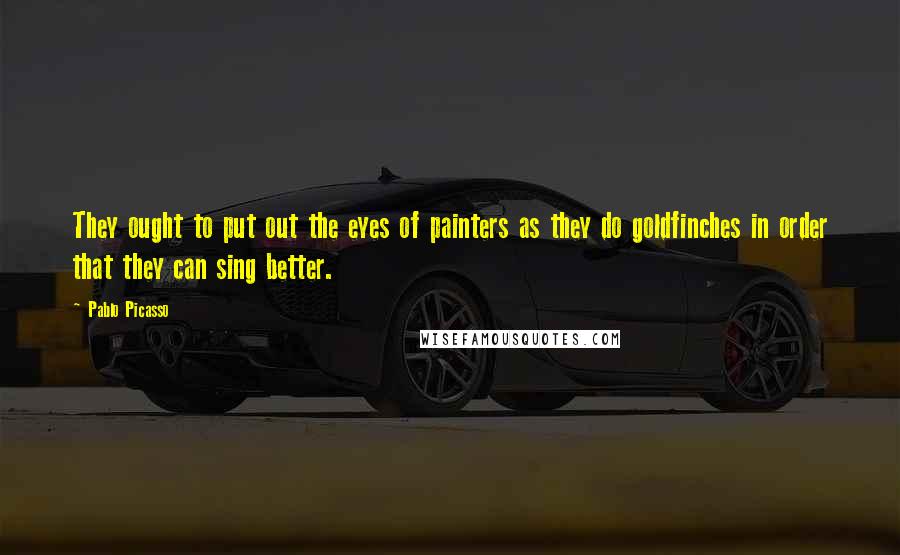 Pablo Picasso Quotes: They ought to put out the eyes of painters as they do goldfinches in order that they can sing better.