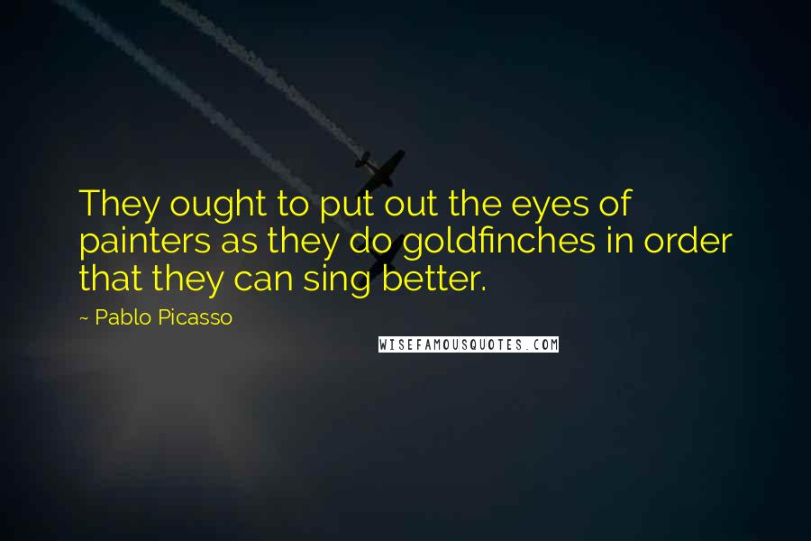 Pablo Picasso Quotes: They ought to put out the eyes of painters as they do goldfinches in order that they can sing better.