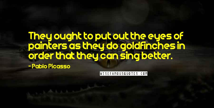 Pablo Picasso Quotes: They ought to put out the eyes of painters as they do goldfinches in order that they can sing better.