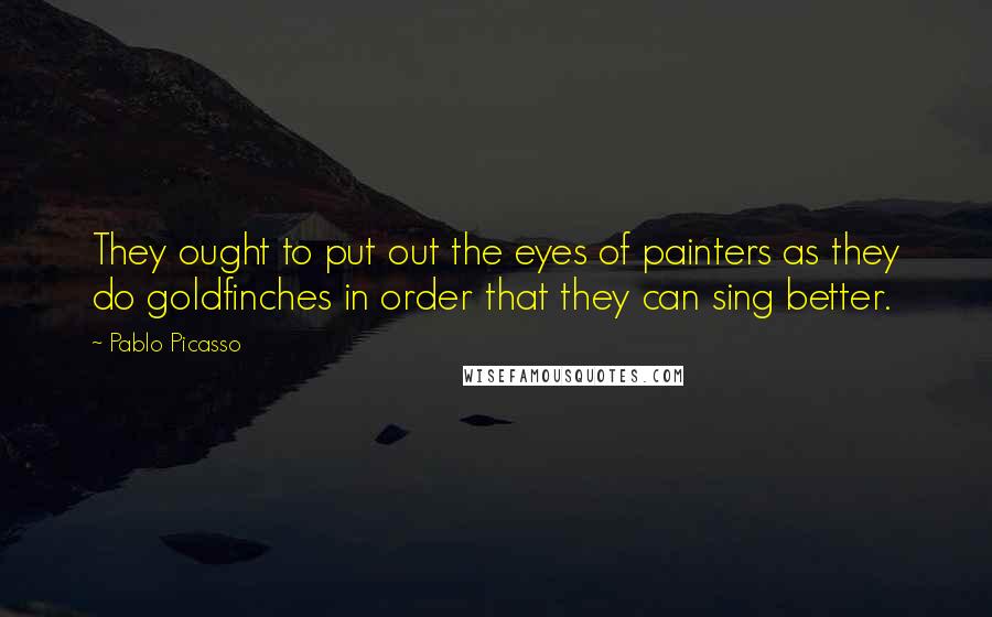 Pablo Picasso Quotes: They ought to put out the eyes of painters as they do goldfinches in order that they can sing better.