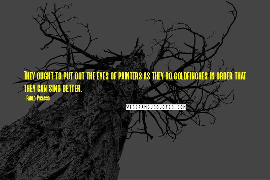 Pablo Picasso Quotes: They ought to put out the eyes of painters as they do goldfinches in order that they can sing better.