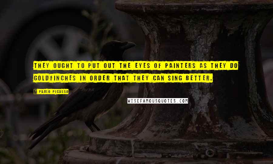 Pablo Picasso Quotes: They ought to put out the eyes of painters as they do goldfinches in order that they can sing better.