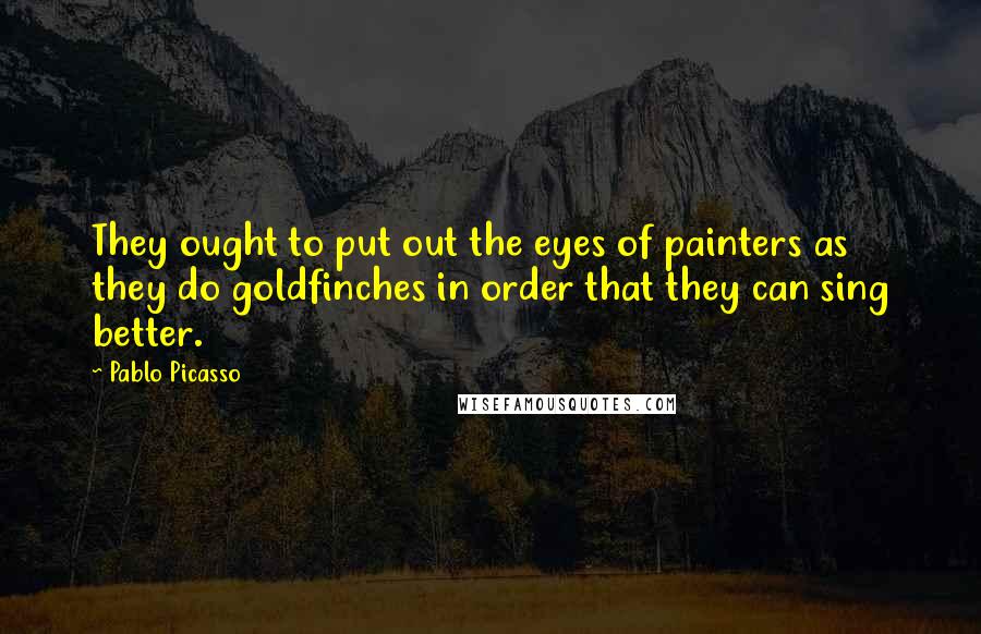 Pablo Picasso Quotes: They ought to put out the eyes of painters as they do goldfinches in order that they can sing better.