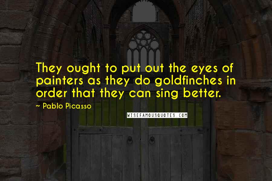 Pablo Picasso Quotes: They ought to put out the eyes of painters as they do goldfinches in order that they can sing better.