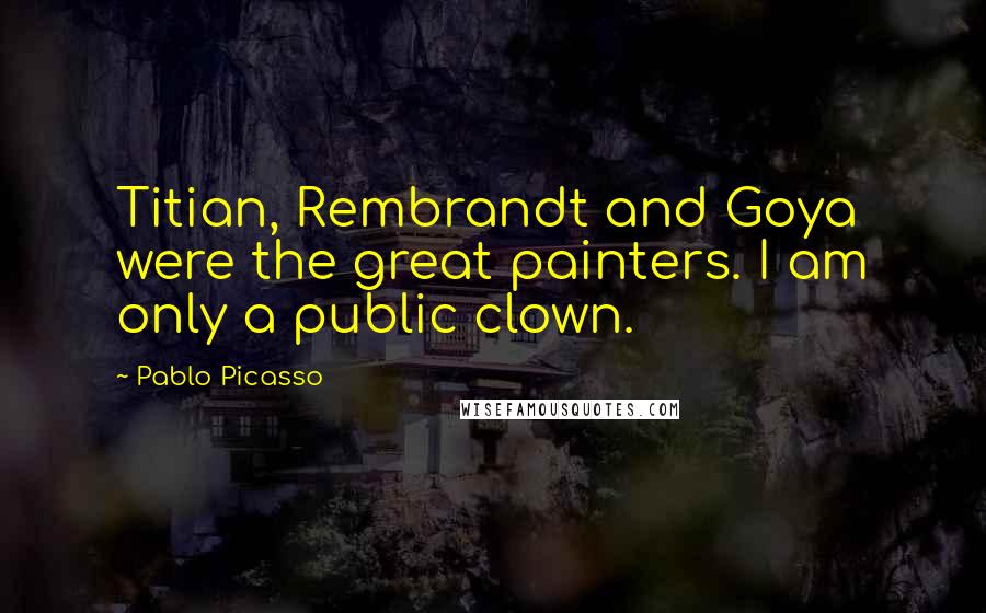 Pablo Picasso Quotes: Titian, Rembrandt and Goya were the great painters. I am only a public clown.