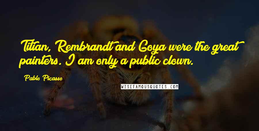 Pablo Picasso Quotes: Titian, Rembrandt and Goya were the great painters. I am only a public clown.