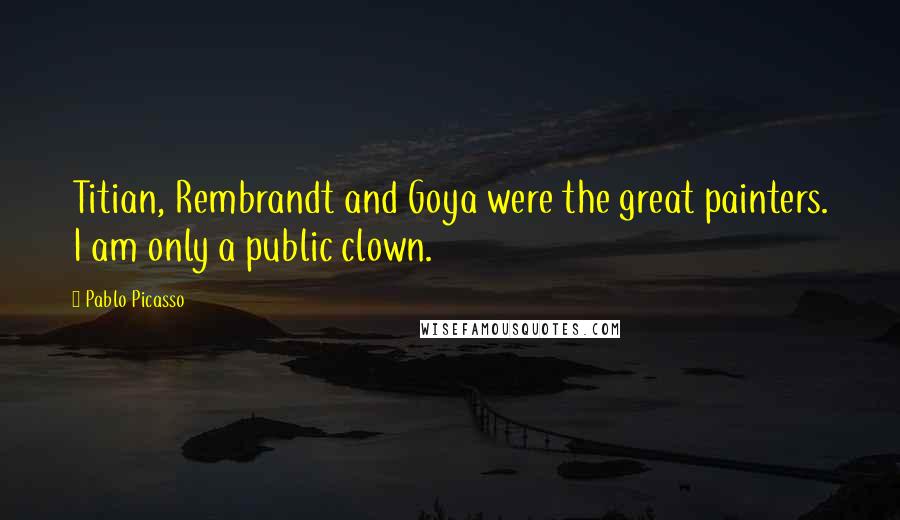 Pablo Picasso Quotes: Titian, Rembrandt and Goya were the great painters. I am only a public clown.