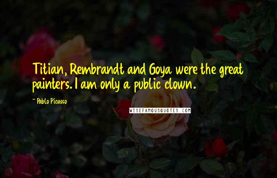 Pablo Picasso Quotes: Titian, Rembrandt and Goya were the great painters. I am only a public clown.