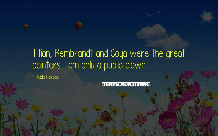 Pablo Picasso Quotes: Titian, Rembrandt and Goya were the great painters. I am only a public clown.