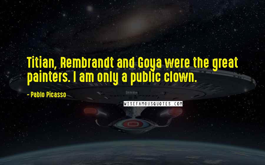 Pablo Picasso Quotes: Titian, Rembrandt and Goya were the great painters. I am only a public clown.