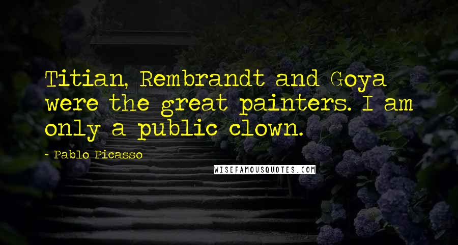 Pablo Picasso Quotes: Titian, Rembrandt and Goya were the great painters. I am only a public clown.