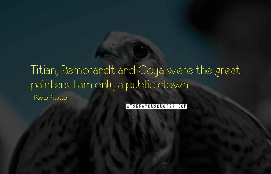 Pablo Picasso Quotes: Titian, Rembrandt and Goya were the great painters. I am only a public clown.