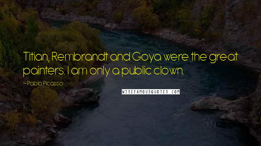 Pablo Picasso Quotes: Titian, Rembrandt and Goya were the great painters. I am only a public clown.