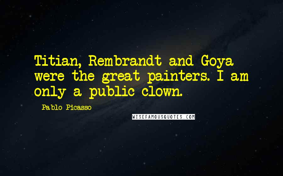 Pablo Picasso Quotes: Titian, Rembrandt and Goya were the great painters. I am only a public clown.