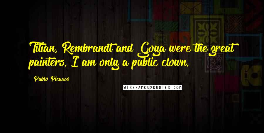 Pablo Picasso Quotes: Titian, Rembrandt and Goya were the great painters. I am only a public clown.