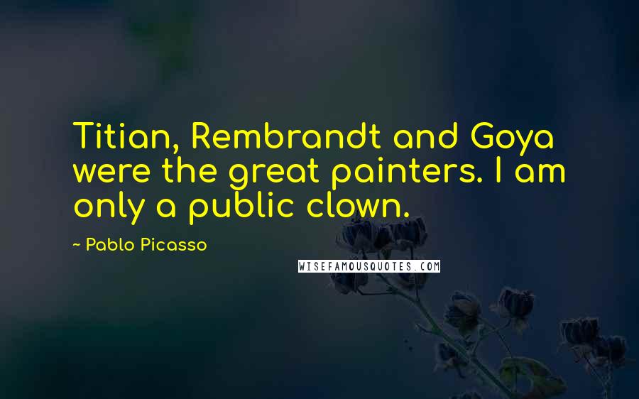 Pablo Picasso Quotes: Titian, Rembrandt and Goya were the great painters. I am only a public clown.