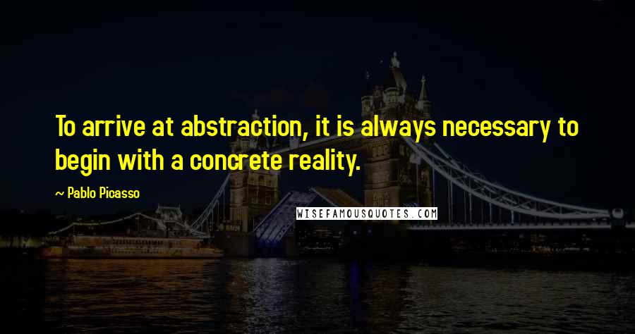 Pablo Picasso Quotes: To arrive at abstraction, it is always necessary to begin with a concrete reality.