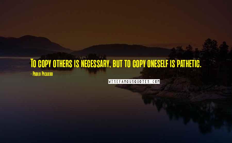 Pablo Picasso Quotes: To copy others is necessary, but to copy oneself is pathetic.