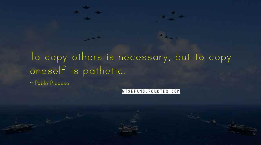 Pablo Picasso Quotes: To copy others is necessary, but to copy oneself is pathetic.