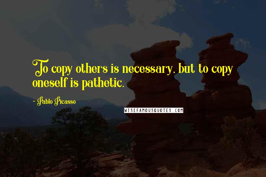 Pablo Picasso Quotes: To copy others is necessary, but to copy oneself is pathetic.